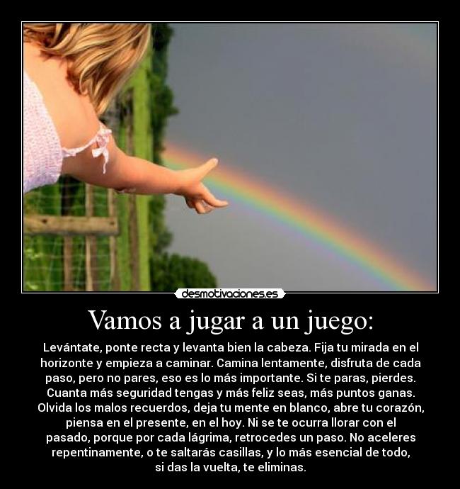 Vamos a jugar a un juego: - Levántate, ponte recta y levanta bien la cabeza. Fija tu mirada en el
horizonte y empieza a caminar. Camina lentamente, disfruta de cada
paso, pero no pares, eso es lo más importante. Si te paras, pierdes.
Cuanta más seguridad tengas y más feliz seas, más puntos ganas.
Olvida los malos recuerdos, deja tu mente en blanco, abre tu corazón,
piensa en el presente, en el hoy. Ni se te ocurra llorar con el
pasado, porque por cada lágrima, retrocedes un paso. No aceleres
repentinamente, o te saltarás casillas, y lo más esencial de todo,
si das la vuelta, te eliminas.