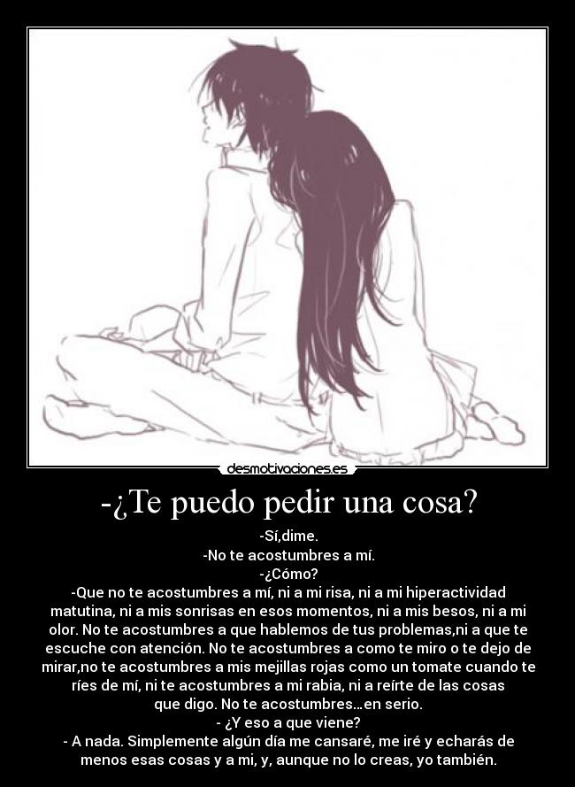 -¿Te puedo pedir una cosa? - -Sí,dime.
-No te acostumbres a mí.
-¿Cómo?
-Que no te acostumbres a mí, ni a mi risa, ni a mi hiperactividad
matutina, ni a mis sonrisas en esos momentos, ni a mis besos, ni a mi
olor. No te acostumbres a que hablemos de tus problemas,ni a que te
escuche con atención. No te acostumbres a como te miro o te dejo de
mirar,no te acostumbres a mis mejillas rojas como un tomate cuando te
ríes de mí, ni te acostumbres a mi rabia, ni a reírte de las cosas
que digo. No te acostumbres…en serio.
- ¿Y eso a que viene?
- A nada. Simplemente algún día me cansaré, me iré y echarás de
menos esas cosas y a mi, y, aunque no lo creas, yo también.