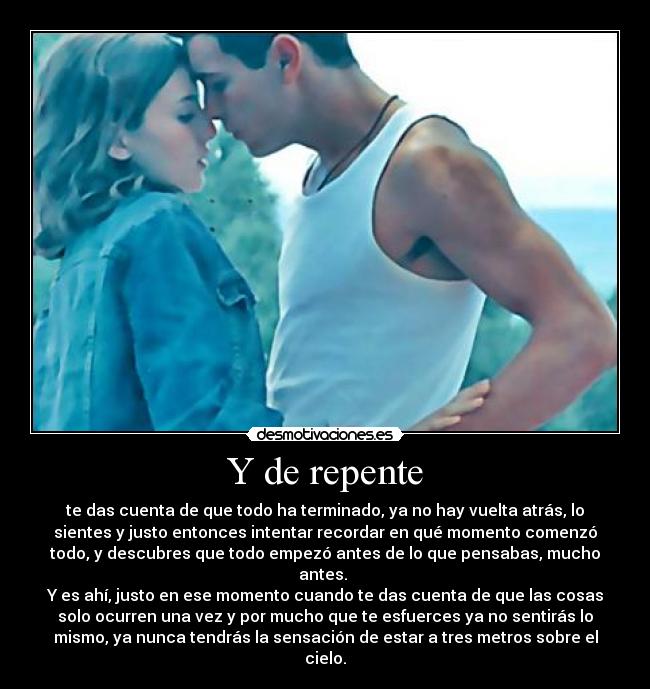 Y de repente - te das cuenta de que todo ha terminado, ya no hay vuelta atrás, lo
sientes y justo entonces intentar recordar en qué momento comenzó
todo, y descubres que todo empezó antes de lo que pensabas, mucho
antes.
Y es ahí, justo en ese momento cuando te das cuenta de que las cosas
solo ocurren una vez y por mucho que te esfuerces ya no sentirás lo
mismo, ya nunca tendrás la sensación de estar a tres metros sobre el
cielo.