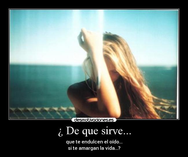 ¿ De que sirve... - que te endulcen el oído...
si te amargan la vida...?