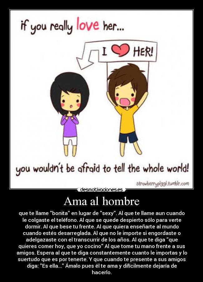 Ama al hombre - que te llame bonita en lugar de sexy. Al que te llame aun cuando
le colgaste el teléfono. Al que se quede despierto sólo para verte
dormir. Al que bese tu frente. Al que quiera enseñarte al mundo
cuando estés desarreglada. Al que no le importe si engordaste o
adelgazaste con el transcurrir de los años. Al que te diga que
quieres comer hoy, que yo cocino Al que tome tu mano frente a sus
amigos. Espera al que te diga constantemente cuanto le importas y lo
suertudo que es por tenerte. Y que cuando te presente a sus amigos
diga: Es ella... Ámalo pues él te ama y difícilmente dejaría de
hacerlo.