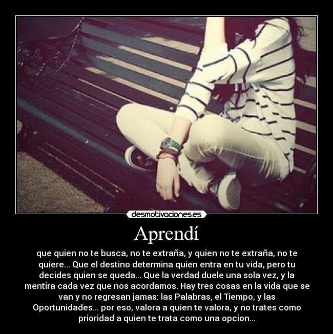 Aprendí - que quien no te busca, no te extraña, y quien no te extraña, no te
quiere... Que el destino determina quien entra en tu vida, pero tu
decides quien se queda... Que la verdad duele una sola vez, y la
mentira cada vez que nos acordamos. Hay tres cosas en la vida que se
van y no regresan jamas: las Palabras, el Tiempo, y las
Oportunidades... por eso, valora a quien te valora, y no trates como
prioridad a quien te trata como una opcion...