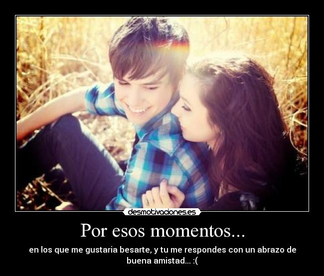 Por esos momentos... - en los que me gustaria besarte, y tu me respondes con un abrazo de
buena amistad... :(
