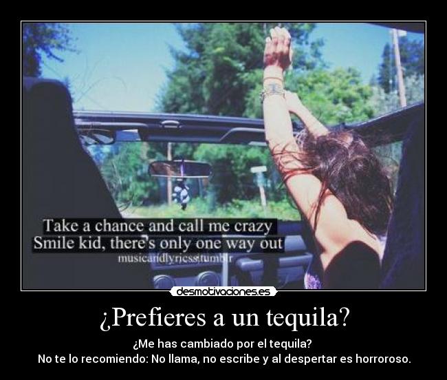 ¿Prefieres a un tequila? - ¿Me has cambiado por el tequila?
No te lo recomiendo: No llama, no escribe y al despertar es horroroso.