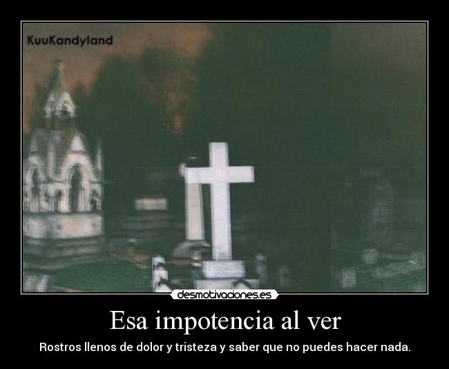 Esa impotencia al ver - Rostros llenos de dolor y tristeza y saber que no puedes hacer nada.