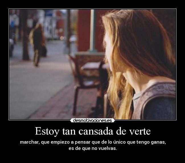 Estoy tan cansada de verte - marchar, que empiezo a pensar que de lo único que tengo ganas,
es de que no vuelvas.
