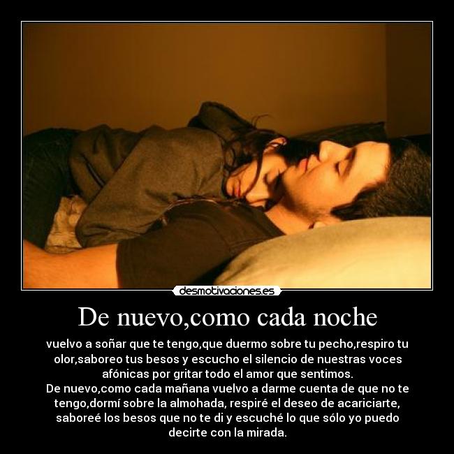 De nuevo,como cada noche - vuelvo a soñar que te tengo,que duermo sobre tu pecho,respiro tu
olor,saboreo tus besos y escucho el silencio de nuestras voces
afónicas por gritar todo el amor que sentimos.
De nuevo,como cada mañana vuelvo a darme cuenta de que no te
tengo,dormí sobre la almohada, respiré el deseo de acariciarte,
saboreé los besos que no te di y escuché lo que sólo yo puedo
decirte con la mirada.