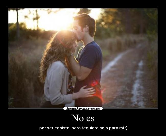 No es - por ser egoista..pero tequiero solo para mi :)