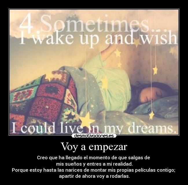 Voy a empezar - Creo que ha llegado el momento de que salgas de
mis sueños y entres a mi realidad.
Porque estoy hasta las narices de montar mis propias películas contigo;
apartir de ahora voy a rodarlas.