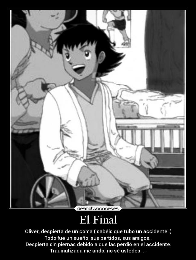 El Final - Oliver, despierta de un coma ( sabéis que tubo un accidente..)
Todo fue un sueño, sus partidos, sus amigos..
Despierta sin piernas debido a que las perdió en el accidente.
Traumatizada me ando, no sé ustedes -.-