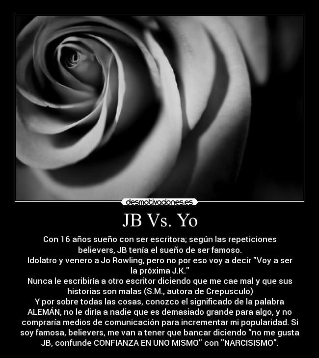 JB Vs. Yo - Con 16 años sueño con ser escritora; según las repeticiones
believers, JB tenía el sueño de ser famoso.
Idolatro y venero a Jo Rowling, pero no por eso voy a decir Voy a ser
la próxima J.K.
Nunca le escribiría a otro escritor diciendo que me cae mal y que sus
historias son malas (S.M., autora de Crepusculo)
Y por sobre todas las cosas, conozco el significado de la palabra
ALEMÁN, no le diría a nadie que es demasiado grande para algo, y no
compraría medios de comunicación para incrementar mi popularidad. Si
soy famosa, believers, me van a tener que bancar diciendo no me gusta
JB, confunde CONFIANZA EN UNO MISMO con NARCISISMO.