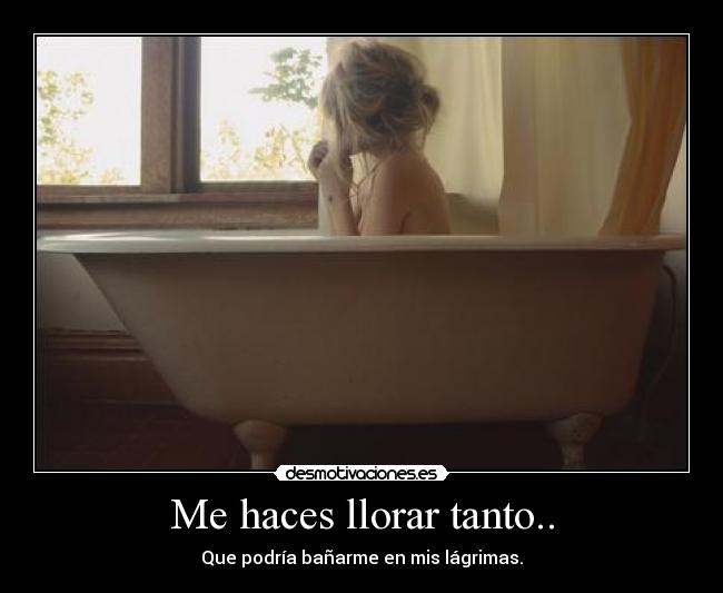 Me haces llorar tanto.. - Que podría bañarme en mis lágrimas.