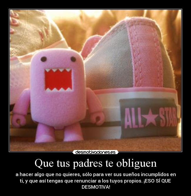 Que tus padres te obliguen - a hacer algo que no quieres, sólo para ver sus sueños incumplidos en
ti, y que así tengas que renunciar a los tuyos propios. ¡ESO SÍ QUE
DESMOTIVA!