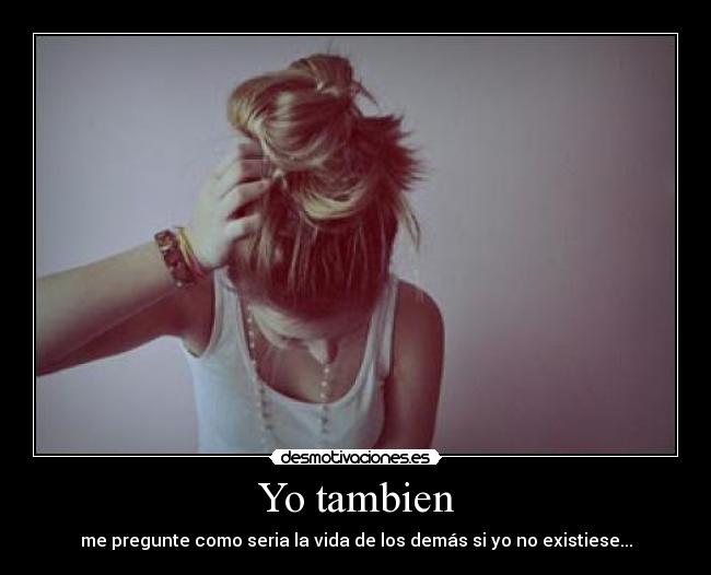 Yo tambien - me pregunte como seria la vida de los demás si yo no existiese...