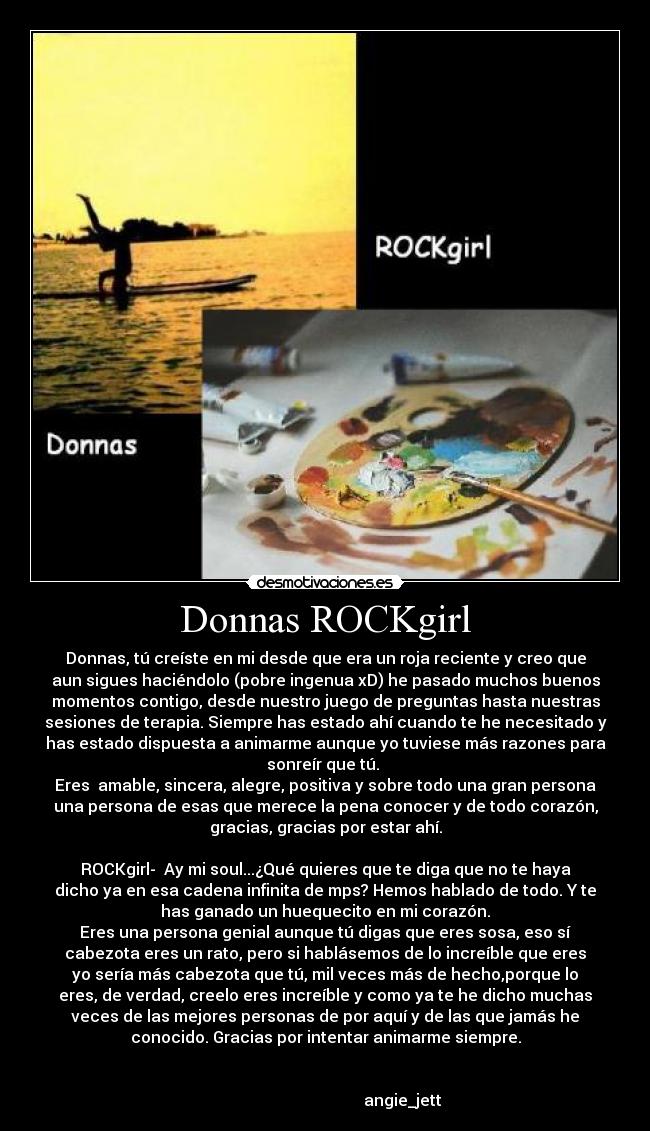 Donnas ROCKgirl - Donnas, tú creíste en mi desde que era un roja reciente y creo que
aun sigues haciéndolo (pobre ingenua xD) he pasado muchos buenos
momentos contigo, desde nuestro juego de preguntas hasta nuestras
sesiones de terapia. Siempre has estado ahí cuando te he necesitado y
has estado dispuesta a animarme aunque yo tuviese más razones para
sonreír que tú. 
Eres  amable, sincera, alegre, positiva y sobre todo una gran persona
una persona de esas que merece la pena conocer y de todo corazón,
gracias, gracias por estar ahí.

ROCKgirl-  Ay mi soul...¿Qué quieres que te diga que no te haya
dicho ya en esa cadena infinita de mps? Hemos hablado de todo. Y te
has ganado un huequecito en mi corazón.
Eres una persona genial aunque tú digas que eres sosa, eso sí
cabezota eres un rato, pero si hablásemos de lo increíble que eres
yo sería más cabezota que tú, mil veces más de hecho,porque lo
eres, de verdad, creelo eres increíble y como ya te he dicho muchas
veces de las mejores personas de por aquí y de las que jamás he
conocido. Gracias por intentar animarme siempre.


                                       angie_jett