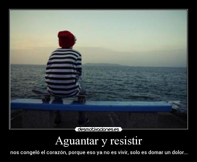 Aguantar y resistir - nos congeló el corazón, porque eso ya no es vivir, solo es domar un dolor...