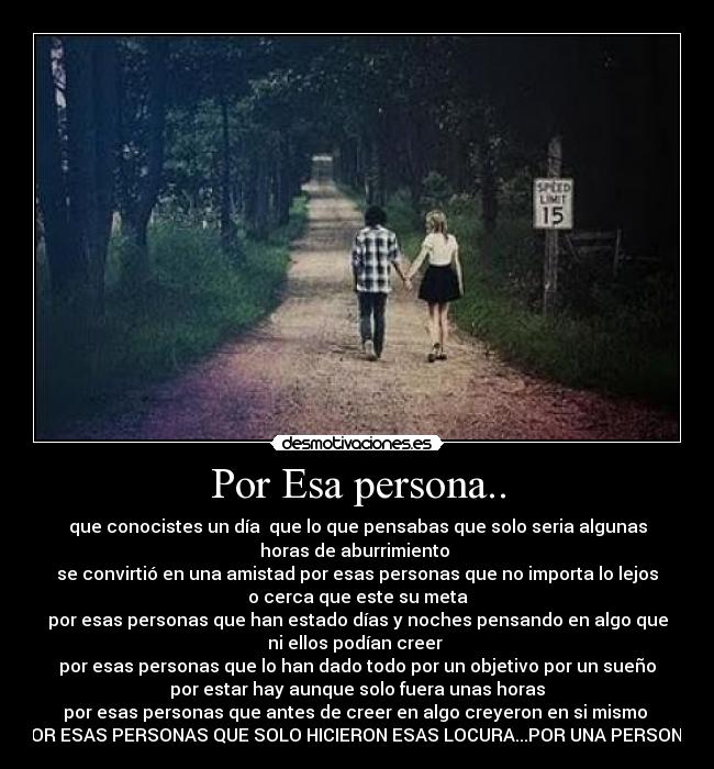 Por Esa persona.. - que conocistes un día  que lo que pensabas que solo seria algunas
horas de aburrimiento 
se convirtió en una amistad por esas personas que no importa lo lejos
o cerca que este su meta
por esas personas que han estado días y noches pensando en algo que
ni ellos podían creer 
por esas personas que lo han dado todo por un objetivo por un sueño
por estar hay aunque solo fuera unas horas
por esas personas que antes de creer en algo creyeron en si mismo 
POR ESAS PERSONAS QUE SOLO HICIERON ESAS LOCURA...POR UNA PERSONA.