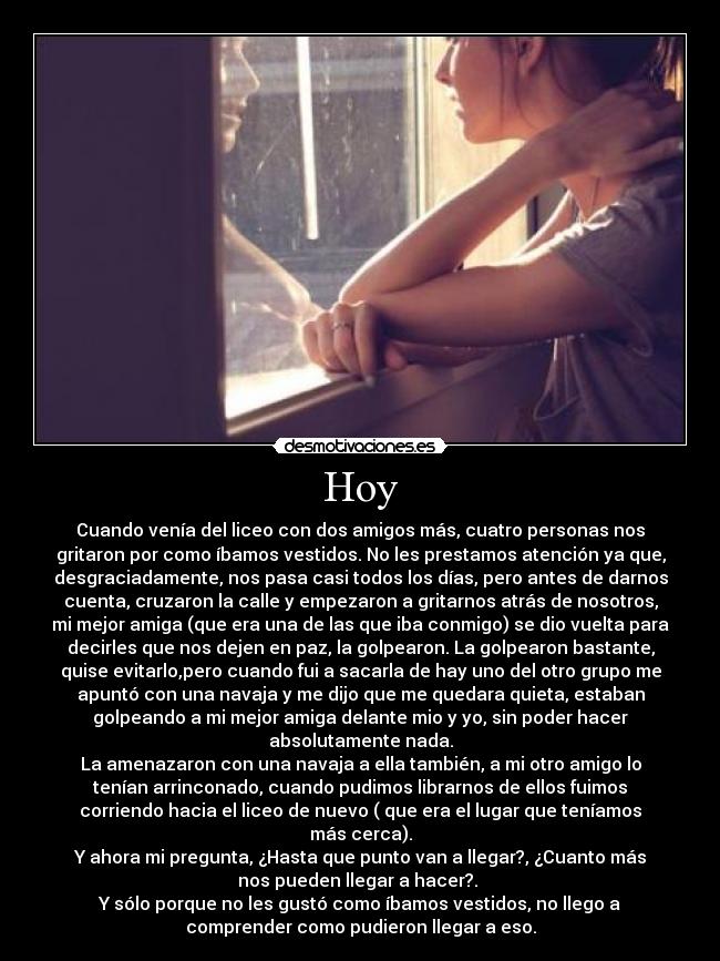 Hoy - Cuando venía del liceo con dos amigos más, cuatro personas nos
gritaron por como íbamos vestidos. No les prestamos atención ya que,
desgraciadamente, nos pasa casi todos los días, pero antes de darnos
cuenta, cruzaron la calle y empezaron a gritarnos atrás de nosotros,
mi mejor amiga (que era una de las que iba conmigo) se dio vuelta para
decirles que nos dejen en paz, la golpearon. La golpearon bastante,
quise evitarlo,pero cuando fui a sacarla de hay uno del otro grupo me
apuntó con una navaja y me dijo que me quedara quieta, estaban
golpeando a mi mejor amiga delante mio y yo, sin poder hacer
absolutamente nada.
La amenazaron con una navaja a ella también, a mi otro amigo lo
tenían arrinconado, cuando pudimos librarnos de ellos fuimos
corriendo hacia el liceo de nuevo ( que era el lugar que teníamos
más cerca).
Y ahora mi pregunta, ¿Hasta que punto van a llegar?, ¿Cuanto más
nos pueden llegar a hacer?.
Y sólo porque no les gustó como íbamos vestidos, no llego a
comprender como pudieron llegar a eso.
