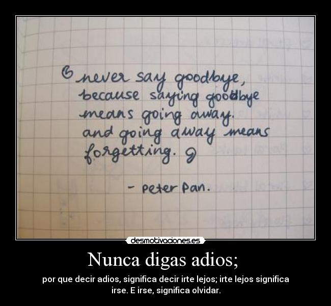 Nunca digas adios;  - por que decir adios, significa decir irte lejos; irte lejos significa
irse. E irse, significa olvidar.