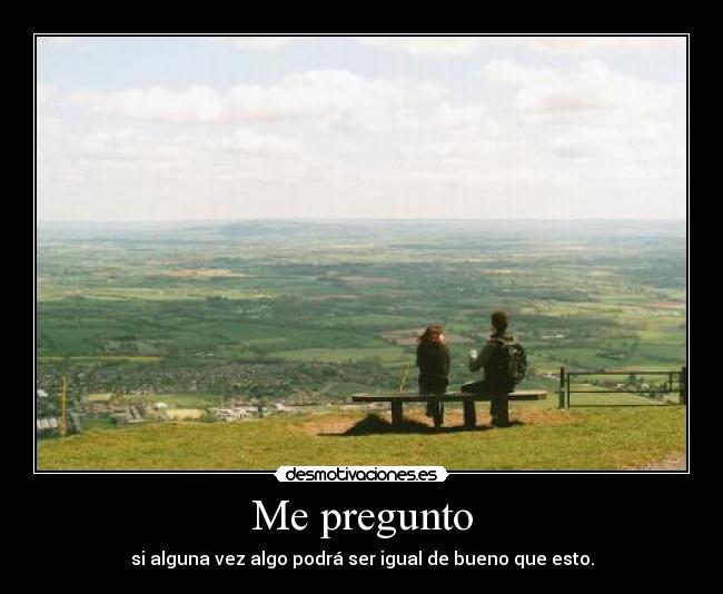 Me pregunto - si alguna vez algo podrá ser igual de bueno que esto.