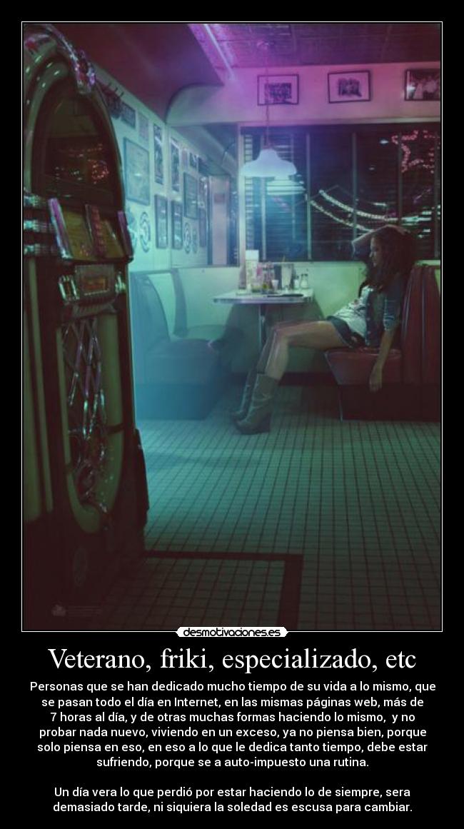 Veterano, friki, especializado, etc - Personas que se han dedicado mucho tiempo de su vida a lo mismo, que
se pasan todo el día en Internet, en las mismas páginas web, más de
7 horas al día, y de otras muchas formas haciendo lo mismo, y no
probar nada nuevo, viviendo en un exceso, ya no piensa bien, porque
solo piensa en eso, en eso a lo que le dedica tanto tiempo, debe estar
sufriendo, porque se a auto-impuesto una rutina.
Un día vera lo que perdió por estar haciendo lo de siempre, sera
demasiado tarde, ni siquiera la soledad es escusa para cambiar.