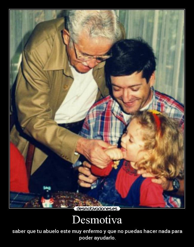 Desmotiva - saber que tu abuelo este muy enfermo y que no puedas hacer nada para
poder ayudarlo.