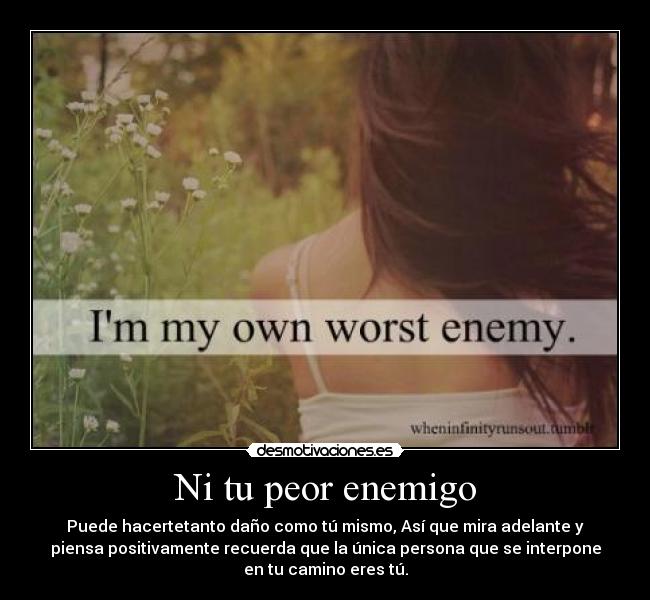Ni tu peor enemigo - Puede hacertetanto daño como tú mismo, Así que mira adelante y
piensa positivamente recuerda que la única persona que se interpone
en tu camino eres tú.