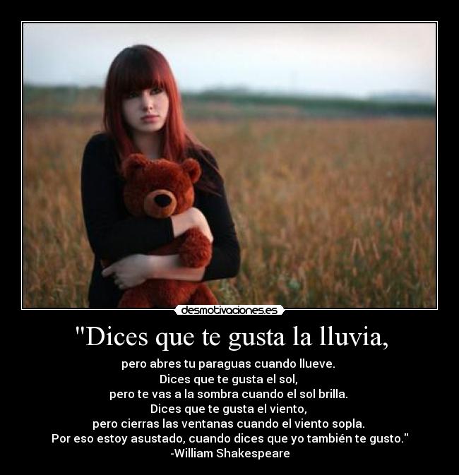Dices que te gusta la lluvia, - pero abres tu paraguas cuando llueve.
Dices que te gusta el sol,
pero te vas a la sombra cuando el sol brilla.
Dices que te gusta el viento,
pero cierras las ventanas cuando el viento sopla.
Por eso estoy asustado, cuando dices que yo también te gusto.
-William Shakespeare