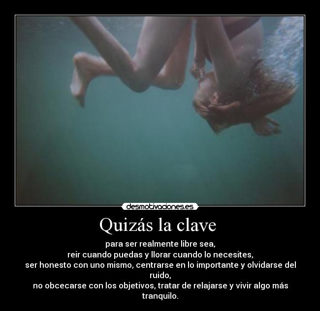 Quizás la clave  - para ser realmente libre sea,
reir cuando puedas y llorar cuando lo necesites,
ser honesto con uno mismo, centrarse en lo importante y olvidarse del ruido,
no obcecarse con los objetivos, tratar de relajarse y vivir algo más tranquilo.