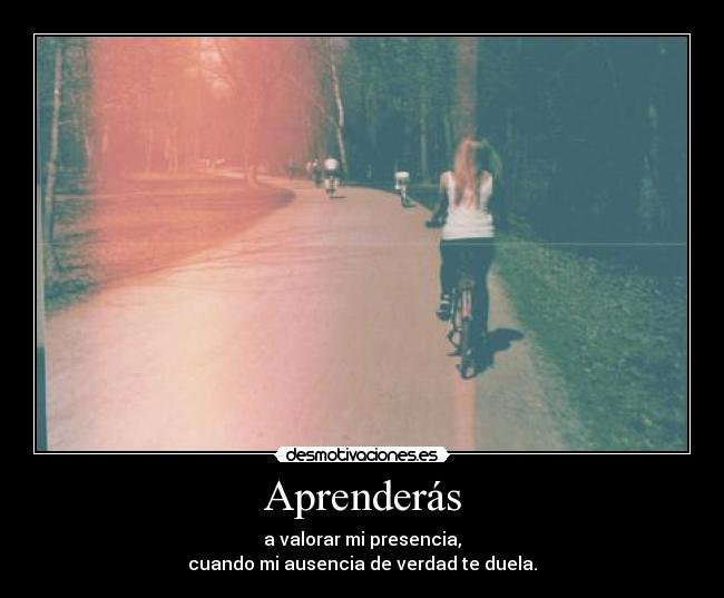 Aprenderás - a valorar mi presencia,
cuando mi ausencia de verdad te duela.