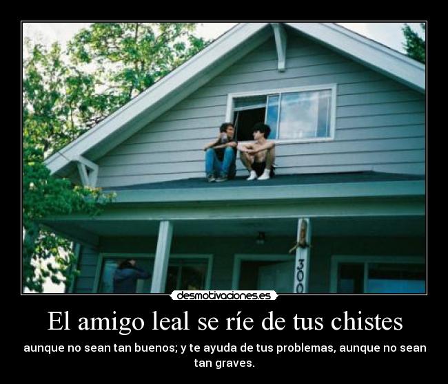 El amigo leal se ríe de tus chistes - aunque no sean tan buenos; y te ayuda de tus problemas, aunque no sean
tan graves.