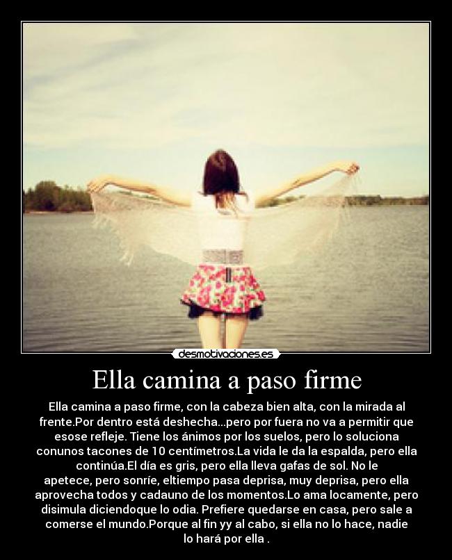 Ella camina a paso firme - Ella camina a paso firme, con la cabeza bien alta, con la mirada al
frente.Por dentro está deshecha...pero por fuera no va a permitir que
esose refleje. Tiene los ánimos por los suelos, pero lo soluciona
conunos tacones de 10 centímetros.La vida le da la espalda, pero ella
continúa.El día es gris, pero ella lleva gafas de sol. No le
apetece, pero sonríe, eltiempo pasa deprisa, muy deprisa, pero ella
aprovecha todos y cadauno de los momentos.Lo ama locamente, pero
disimula diciendoque lo odia. Prefiere quedarse en casa, pero sale a
comerse el mundo.Porque al fin yy al cabo, si ella no lo hace, nadie
lo hará por ella .