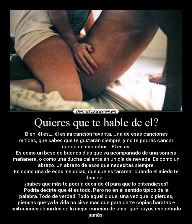 Quieres que te hable de el? - Bien, él es.....él es mi canción favorita. Una de esas canciones
míticas, que sabes que te gustarán siempre, y no te podrás cansar
nunca de escuchar... Él es así
Es como un beso de buenos días que va acompañado de una sonrisa
mañanera, o como una ducha caliente en un día de nevada. Es como un
abrazo. Un abrazo de esos que necesitas siempre.
Es como una de esas melodías, que sueles tararear cuando el miedo te
domina...
¿sabes que más te podría decir de él para que lo entendieses?
Podría decirte que él es todo. Pero no en el sentido típico de la
palabra. Todo de verdad. Todo aquello que, una vez que lo pierdes,
piensas que ya la vida no sirve más que para darte copias baratas e
imitaciones absurdas de la mejor canción de amor que hayas escuchado
jamás.