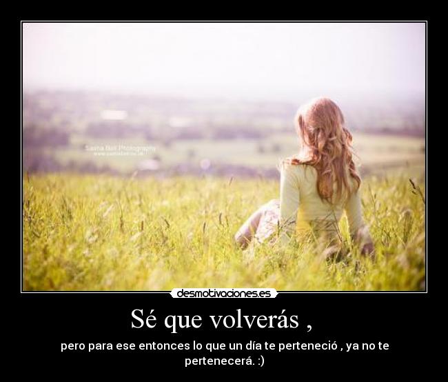 Sé que volverás , - pero para ese entonces lo que un día te perteneció , ya no te pertenecerá. :)