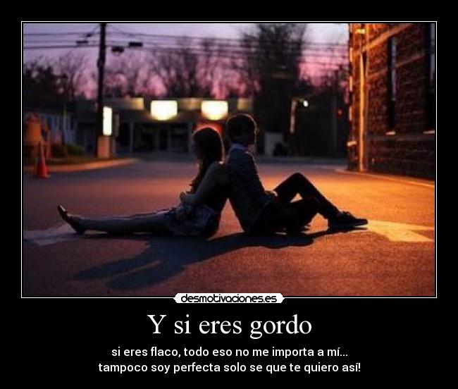Y si eres gordo - si eres flaco, todo eso no me importa a mí...
tampoco soy perfecta solo se que te quiero así!