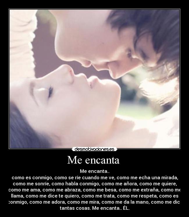 Me encanta  - Me encanta..
como es conmigo, como se ríe cuando me ve, como me echa una mirada,
como me sonríe, como habla conmigo, como me añora, como me quiere,
como me ama, como me abraza, como me besa, como me extraña, como me
llama, como me dice te quiero, como me trata, como me respeta, como es
conmigo, como me adora, como me mira, como me da la mano, como me dice
tantas cosas. Me encanta.. ÉL.