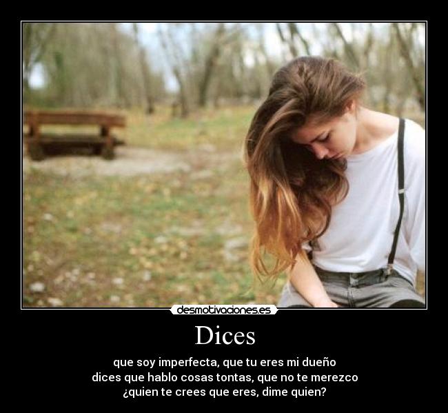Dices - que soy imperfecta, que tu eres mi dueño
dices que hablo cosas tontas, que no te merezco
¿quien te crees que eres, dime quien?