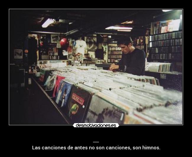 _ - Las canciones de antes no son canciones, son himnos.