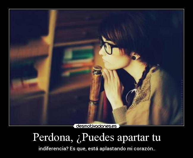 Perdona, ¿Puedes apartar tu - indiferencia? Es que, está aplastando mi corazón..