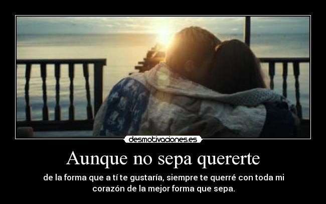 Aunque no sepa quererte - de la forma que a tí te gustaría, siempre te querré con toda mi
corazón de la mejor forma que sepa.