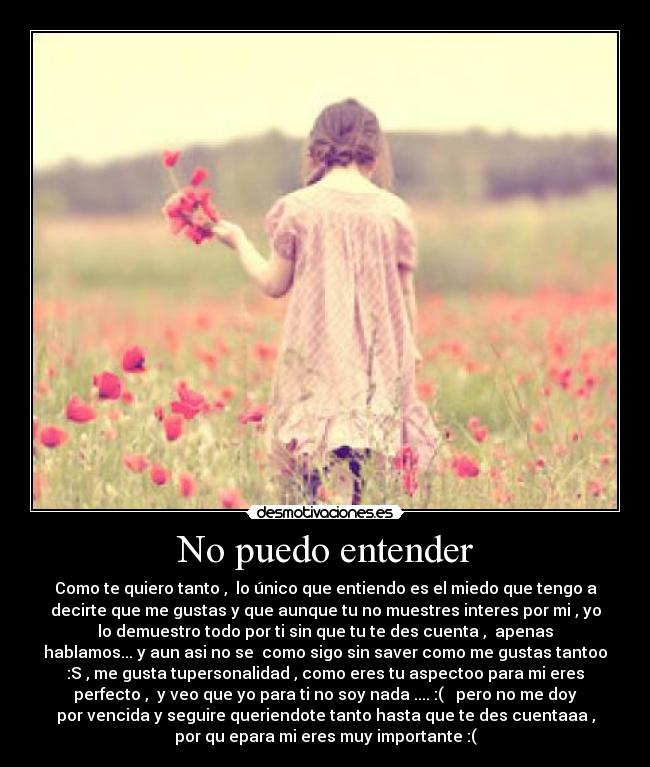 No puedo entender - Como te quiero tanto ,  lo único que entiendo es el miedo que tengo a
decirte que me gustas y que aunque tu no muestres interes por mi , yo
lo demuestro todo por ti sin que tu te des cuenta ,  apenas
hablamos... y aun asi no se  como sigo sin saver como me gustas tantoo
:S , me gusta tupersonalidad , como eres tu aspectoo para mi eres
perfecto ,  y veo que yo para ti no soy nada .... :(   pero no me doy
por vencida y seguire queriendote tanto hasta que te des cuentaaa ,
por qu epara mi eres muy importante :(