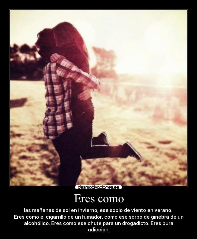 Eres como - las mañanas de sol en invierno, ese soplo de viento en verano. 
Eres como el cigarrillo de un fumador, como ese sorbo de ginebra de un
alcohólico. Eres como ese chute para un drogadicto. Eres pura
adicción.