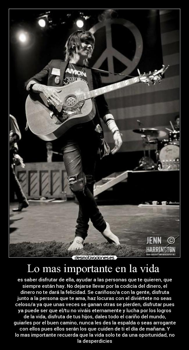 Lo mas importante en la vida  - es saber disfrutar de ella, ayudar a las personas que te quieren, que
siempre están hay. No dejarse llevar por la codicia del dinero, el
dinero no te dará la felicidad. Se cariñoso/a con la gente, disfruta
junto a la persona que te ama, haz locuras con el diviértete no seas
celoso/a ya que unas veces se ganan otras se pierden, disfrutar pues
ya puede ser que el/tu no viváis eternamente y lucha por los logros
de la vida, disfruta de tus hijos, dales todo el cariño del mundo,
guiarles por el buen camino, nunca les des la espalda o seas arrogante
con ellos pues ellos serán los que cuiden de ti el día de mañana. Y
lo mas importante recuerda que la vida solo te da una oportunidad, no
la desperdicies