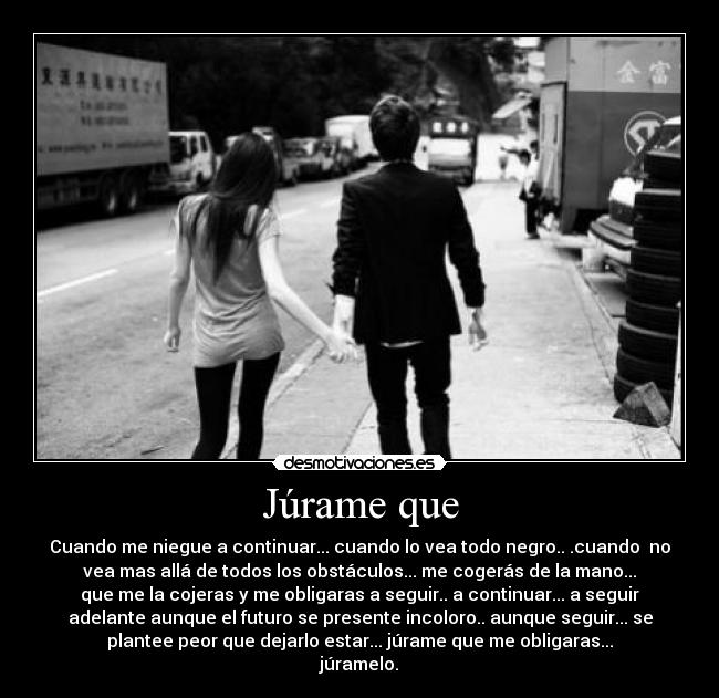 Júrame que - Cuando me niegue a continuar... cuando lo vea todo negro.. .cuando no
vea mas allá de todos los obstáculos... me cogerás de la mano...
que me la cojeras y me obligaras a seguir.. a continuar... a seguir
adelante aunque el futuro se presente incoloro.. aunque seguir... se
plantee peor que dejarlo estar... júrame que me obligaras...
júramelo.