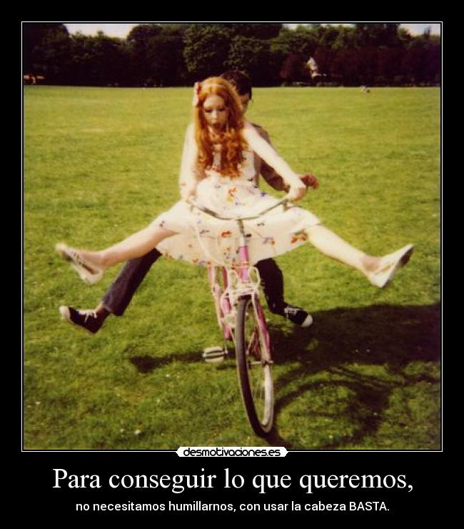 Para conseguir lo que queremos, - no necesitamos humillarnos, con usar la cabeza BASTA.