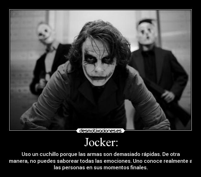 Jocker: - Uso un cuchillo porque las armas son demasiado rápidas. De otra
manera, no puedes saborear todas las emociones. Uno conoce realmente a
las personas en sus momentos finales.