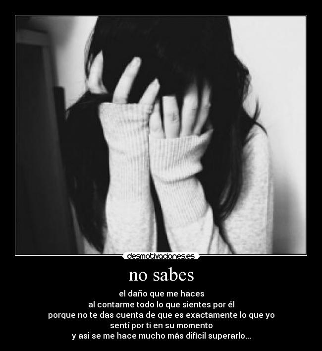 no sabes - el daño que me haces
al contarme todo lo que sientes por él
porque no te das cuenta de que es exactamente lo que yo
sentí por ti en su momento
y asi se me hace mucho más difícil superarlo...