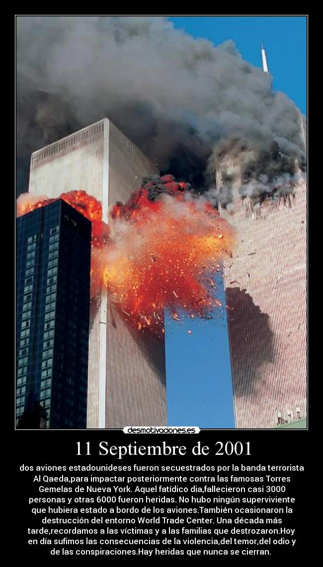 11 Septiembre de 2001 - dos aviones estadounideses fueron secuestrados por la banda terrorista
Al Qaeda,para impactar posteriormente contra las famosas Torres
Gemelas de Nueva York. Aquel fatídico dia,fallecieron casi 3000
personas y otras 6000 fueron heridas. No hubo ningún superviviente
que hubiera estado a bordo de los aviones.También ocasionaron la
destrucción del entorno World Trade Center. Una década más
tarde,recordamos a las víctimas y a las familias que destrozaron.Hoy
en día sufimos las consecuencias de la violencia,del temor,del odio y
de las conspiraciones.Hay heridas que nunca se cierran. 