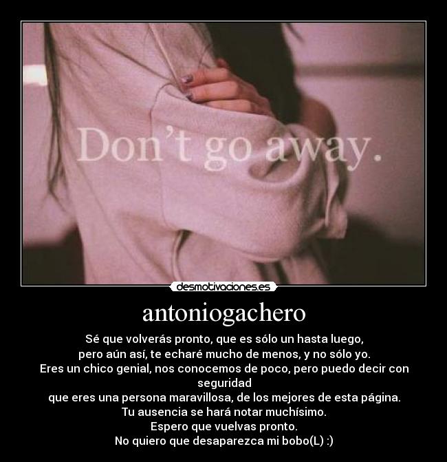 antoniogachero - Sé que volverás pronto, que es sólo un hasta luego,
pero aún así, te echaré mucho de menos, y no sólo yo.
Eres un chico genial, nos conocemos de poco, pero puedo decir con seguridad
que eres una persona maravillosa, de los mejores de esta página.
Tu ausencia se hará notar muchísimo.
Espero que vuelvas pronto.
No quiero que desaparezca mi bobo(L) :)