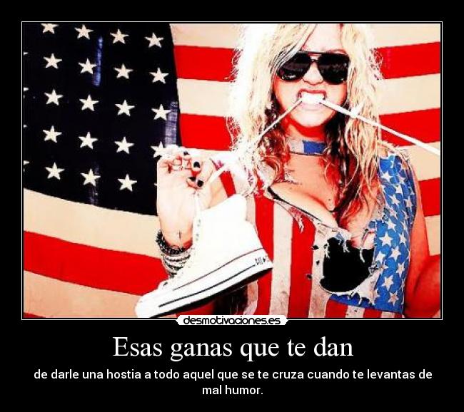 Esas ganas que te dan - de darle una hostia a todo aquel que se te cruza cuando te levantas de mal humor.